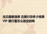 当日最新消息 在银行存多少钱算VIP 银行是怎么规定的呢