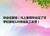 毕业证要钱（马上要领毕业证了可学校要收120块说是工本费）