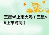 三星s6上市火吗（三星s6上市时间）