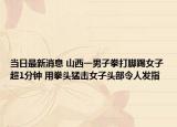 当日最新消息 山西一男子拳打脚踢女子超1分钟 用拳头猛击女子头部令人发指