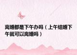 离婚都是下午办吗（上午结婚下午就可以离婚吗）