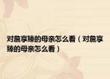 对詹享臻的母亲怎么看（对詹享臻的母亲怎么看）