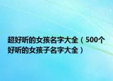 超好听的女孩名字大全（500个好听的女孩子名字大全）