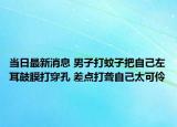当日最新消息 男子打蚊子把自己左耳鼓膜打穿孔 差点打聋自己太可伶