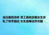 当日最新消息 员工偷拍合租女生求私了快手回应 女生自曝没穿衣服