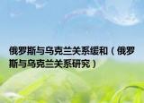 俄罗斯与乌克兰关系缓和（俄罗斯与乌克兰关系研究）