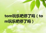 tom玩乐吧停了吗（tom玩乐吧停了吗）
