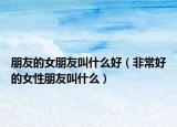 朋友的女朋友叫什么好（非常好的女性朋友叫什么）