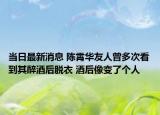 当日最新消息 陈霄华友人曾多次看到其醉酒后脱衣 酒后像变了个人