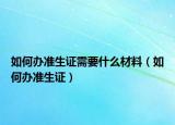 如何办准生证需要什么材料（如何办准生证）
