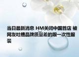 当日最新消息 HM关闭中国首店 被网友吐槽品牌质量差的跟一次性服装