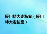 厦门特大走私案（厦门特大走私案）
