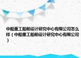 中船重工船舶设计研究中心有限公司怎么样（中船重工船舶设计研究中心有限公司）