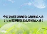 今日更新蓝牙键盘怎么切换输入法（ipad蓝牙键盘怎么切换输入法）