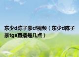 东少d陈子豪cf视频（东少d陈子豪tga直播是几点）