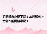 龙潜都市小说下载（龙潜都市 木士创作的网络小说）