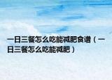 一日三餐怎么吃能减肥食谱（一日三餐怎么吃能减肥）