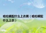 哈伦裤配什么上衣男（哈伦裤配什么上衣）