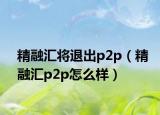 精融汇将退出p2p（精融汇p2p怎么样）