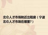 北仑人才市场附近出租房（宁波北仑人才市场在哪里?）