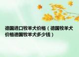 德国进口牧羊犬价格（德国牧羊犬价格德国牧羊犬多少钱）