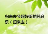 归来去兮超好听的纯音乐（归来去）