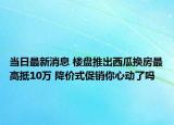 当日最新消息 楼盘推出西瓜换房最高抵10万 降价式促销你心动了吗