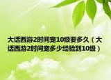 大话西游2时间宠10级要多久（大话西游2时间宠多少经验到10级）