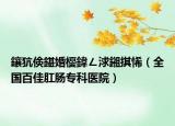 鑲犺倹鍖婚櫌鍏ㄥ浗鎺掑悕（全国百佳肛肠专科医院）