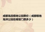 成都海昌极地公园票价（成都极地海洋公园在哪里门票多少）