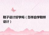 鞋子设计好学吗（怎样自学鞋样设计）