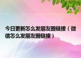 今日更新怎么发朋友圈链接（微信怎么发朋友圈链接）