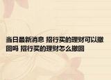 当日最新消息 招行买的理财可以撤回吗 招行买的理财怎么撤回