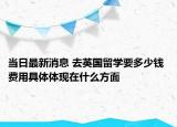 当日最新消息 去英国留学要多少钱 费用具体体现在什么方面