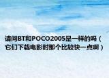 请问BT和POCO2005是一样的吗（它们下载电影时那个比较快一点啊）