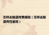 怎样去除遗传黄褐斑（怎样去除遗传性雀斑）
