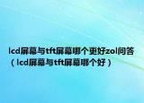 lcd屏幕与tft屏幕哪个更好zol问答（lcd屏幕与tft屏幕哪个好）