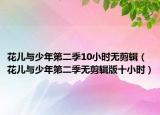 花儿与少年第二季10小时无剪辑（花儿与少年第二季无剪辑版十小时）