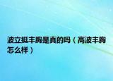 波立挺丰胸是真的吗（高波丰胸怎么样）