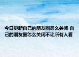 今日更新自己的朋友圈怎么关闭 自己的朋友圈怎么关闭不让所有人看