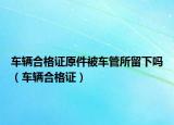车辆合格证原件被车管所留下吗（车辆合格证）
