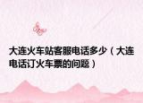 大连火车站客服电话多少（大连电话订火车票的问题）