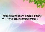 电脑配置低玩绝地求生卡怎么办（绝地求生卡 手把手教你优化绝地求生配置）