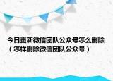 今日更新微信团队公众号怎么删除（怎样删除微信团队公众号）