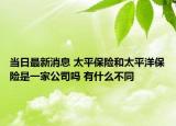 当日最新消息 太平保险和太平洋保险是一家公司吗 有什么不同