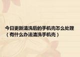 今日更新清洗后的手机壳怎么处理（有什么办法清洗手机壳）