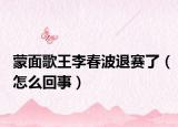 蒙面歌王李春波退赛了（怎么回事）