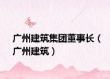 广州建筑集团董事长（广州建筑）