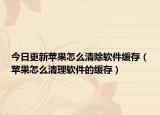 今日更新苹果怎么清除软件缓存（苹果怎么清理软件的缓存）