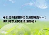 今日更新阴阳师怎么清除缓存ios（阴阳师怎么快速清理御魂）
